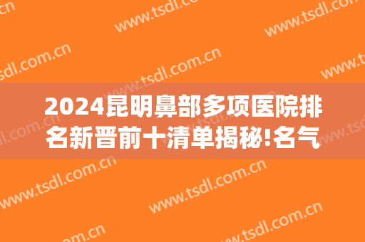2024昆明鼻部多项医院排名新晋前十清单揭秘!名气很大!(昆明隆鼻第一名是哪个医院)