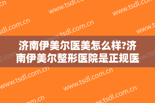 济南伊美尔医美怎么样?济南伊美尔整形医院是正规医院吗?口碑好吗?