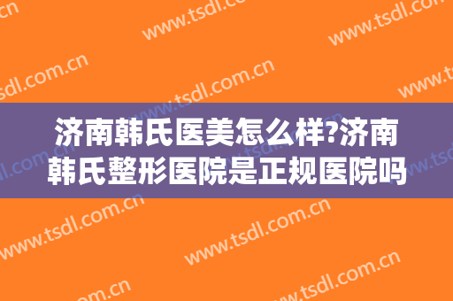 济南韩氏医美怎么样?济南韩氏整形医院是正规医院吗?靠谱吗?(济南名韩医疗美容诊所好不好)