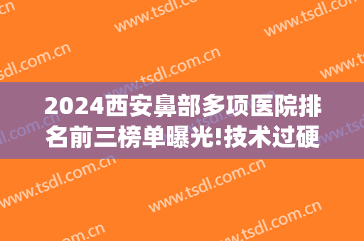 2024西安鼻部多项医院排名前三榜单曝光!技术过硬!(西安做鼻子最好的三甲医院)