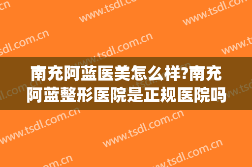 南充阿蓝医美怎么样?南充阿蓝整形医院是正规医院吗?靠谱吗?(南充阿蓝医疗美容怎么样)