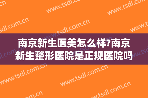 南京新生医美怎么样?南京新生整形医院是正规医院吗?靠谱吗?(南京正规好的整形医院)