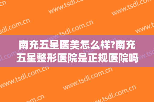 南充五星医美怎么样?南充五星整形医院是正规医院吗?靠谱吗?(南充最好的医美医院在哪)