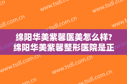 绵阳华美紫馨医美怎么样?绵阳华美紫馨整形医院是正规医院吗?靠谱吗?