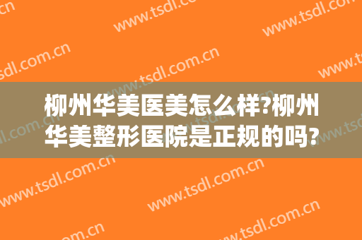 柳州华美医美怎么样?柳州华美整形医院是正规的吗?口碑好不好?(柳州医美哪里比较好)