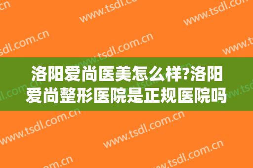 洛阳爱尚医美怎么样?洛阳爱尚整形医院是正规医院吗?靠谱吗?(洛阳医美整形美容医院好不好)
