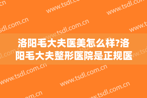 洛阳毛大夫医美怎么样?洛阳毛大夫整形医院是正规医院吗?靠谱吗?(洛阳哪个医院有正规整形科)