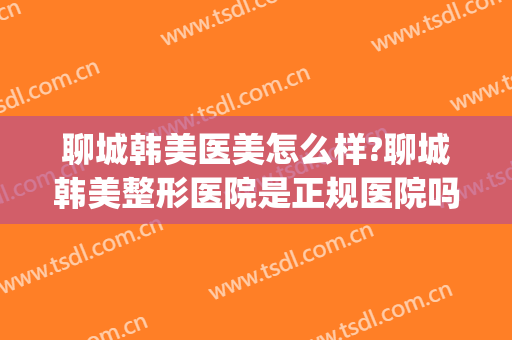 聊城韩美医美怎么样?聊城韩美整形医院是正规医院吗?靠谱吗?(聊城韩美整形医院简介)