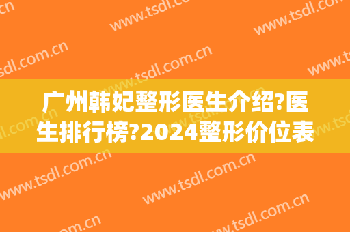 广州韩妃整形医生介绍?医生排行榜?2024整形价位表来袭!(广州韩妃医院医学整形美容)