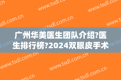 广州华美医生团队介绍?医生排行榜?2024双眼皮手术价目重磅来袭!(广州双眼皮手术最好的医生)