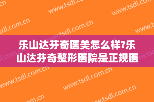 乐山达芬奇医美怎么样?乐山达芬奇整形医院是正规医院吗?靠谱吗?(乐山达芬奇美容医院)