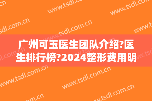 广州可玉医生团队介绍?医生排行榜?2024整形费用明细表整理!(广州可玉失败整形团队)