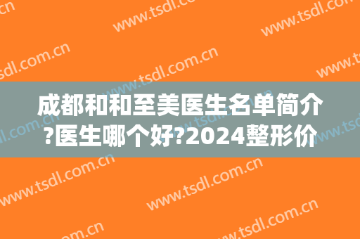 成都和和至美医生名单简介?医生哪个好?2024整形价格公开!(成都整容医院成美)