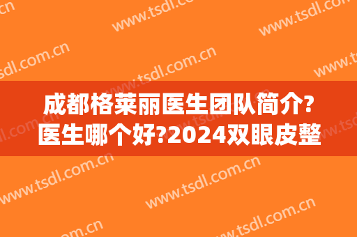 成都格莱丽医生团队简介?医生哪个好?2024双眼皮整形案例出炉(成都割双眼皮好的医生)