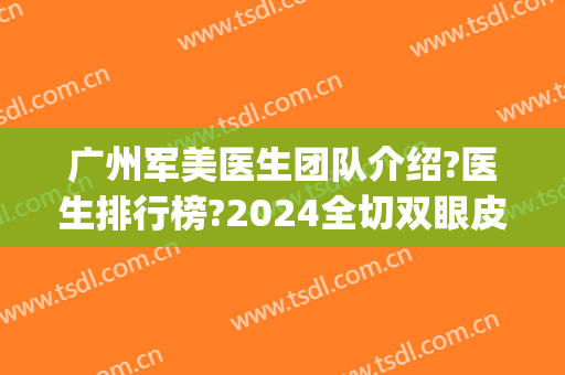 广州军美医生团队介绍?医生排行榜?2024全切双眼皮案例全新出炉!(广州医院医美科)