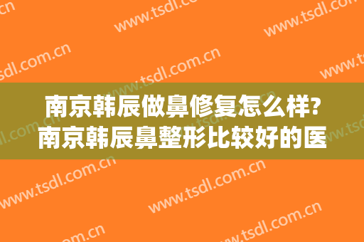 南京韩辰做鼻修复怎么样?南京韩辰鼻整形比较好的医生有哪些?(南京韩辰整容医院)