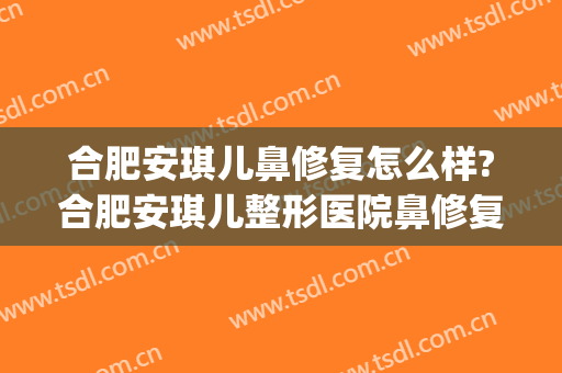 合肥安琪儿鼻修复怎么样?合肥安琪儿整形医院鼻修复医生哪个好?(合肥安琪儿医美的评价)