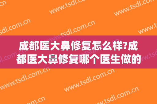 成都医大鼻修复怎么样?成都医大鼻修复哪个医生做的好?(成都鼻子修复哪个医生好)