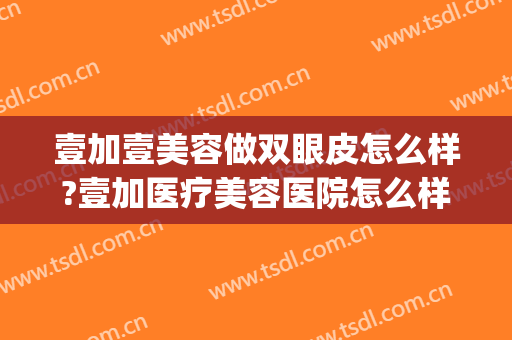 壹加壹美容做双眼皮怎么样?壹加医疗美容医院怎么样?附案例(武汉壹加医疗美容医院双眼皮)