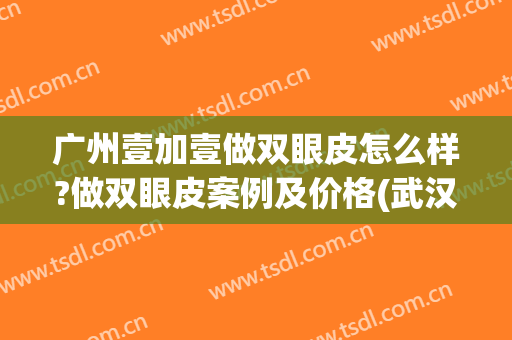 广州壹加壹做双眼皮怎么样?做双眼皮案例及价格(武汉壹加医疗美容医院双眼皮)