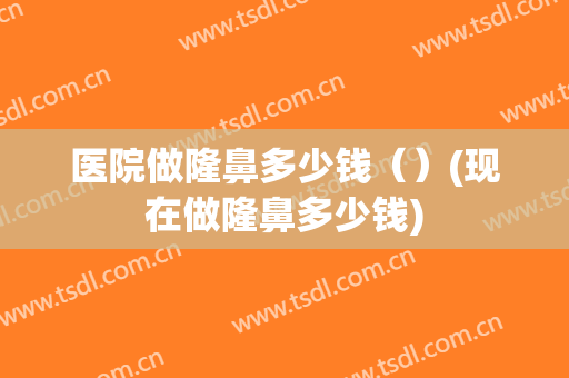 医院做隆鼻多少钱（）(现在做隆鼻多少钱)