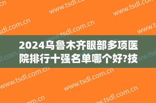 2024乌鲁木齐眼部多项医院排行十强名单哪个好?技术过硬!(乌鲁木齐治眼睛最好的医院)