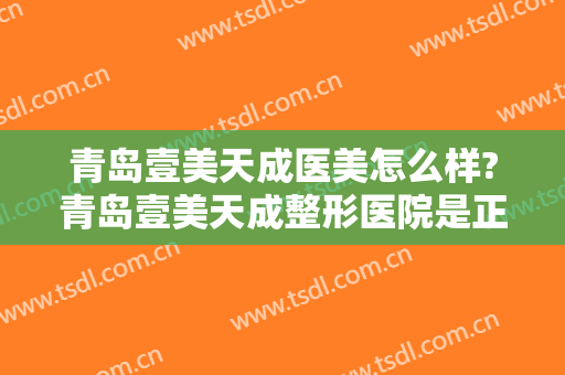 青岛壹美天成医美怎么样?青岛壹美天成整形医院是正规的吗?靠谱吗?