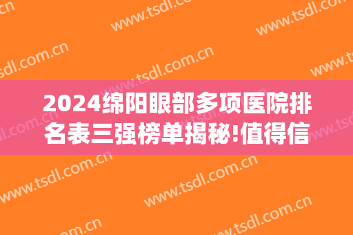 2024绵阳眼部多项医院排名表三强榜单揭秘!值得信赖!(绵阳有几家眼科医院)