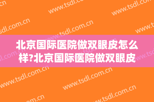 北京国际医院做双眼皮怎么样?北京国际医院做双眼皮案例及价格(北京双眼皮做的好的医院)