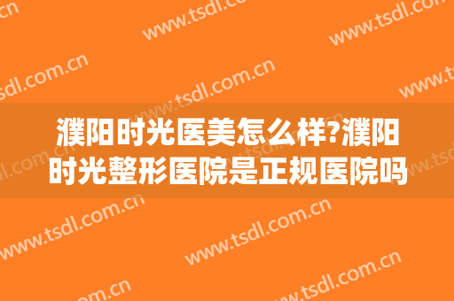 濮阳时光医美怎么样?濮阳时光整形医院是正规医院吗?靠谱吗?(濮阳市时光医美怎么样)