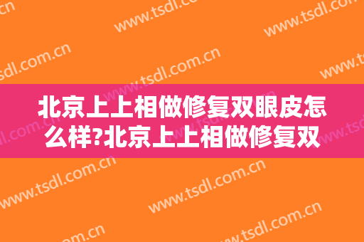 北京上上相做修复双眼皮怎么样?北京上上相做修复双眼皮案例及价格