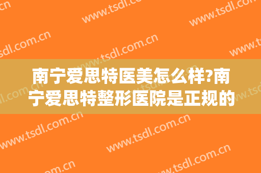南宁爱思特医美怎么样?南宁爱思特整形医院是正规的吗?靠谱吗?(南宁爱斯特整形医院)