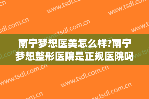 南宁梦想医美怎么样?南宁梦想整形医院是正规医院吗?靠谱吗?(南宁梦想整形电话号码)