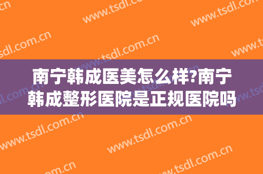 南宁韩成医美怎么样?南宁韩成整形医院是正规医院吗?技术好吗?(南宁韩美医疗美容医院)