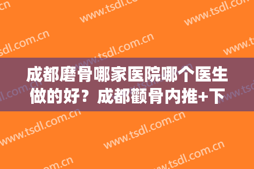 成都磨骨哪家医院哪个医生做的好？成都颧骨内推+下颌角案例参考(成都磨下颌骨多少钱)