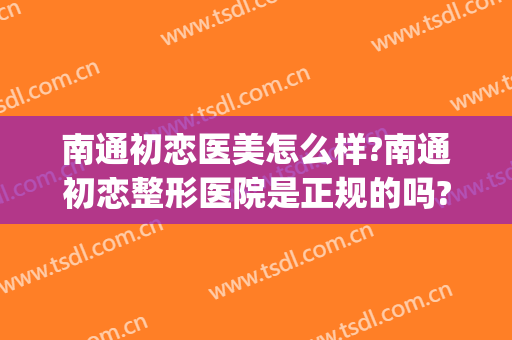 南通初恋医美怎么样?南通初恋整形医院是正规的吗?靠谱吗?(南通比较好的医院)