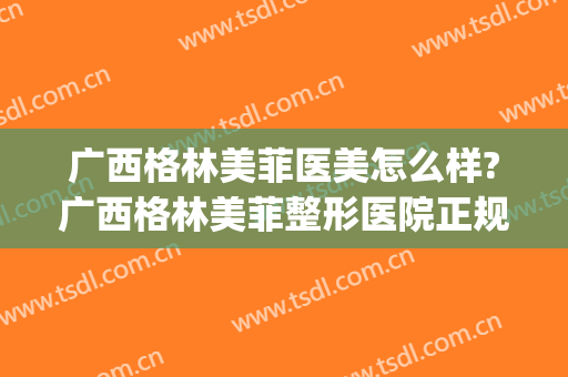 广西格林美菲医美怎么样?广西格林美菲整形医院正规吗?靠谱吗?(南宁格林美菲整形医院电话)