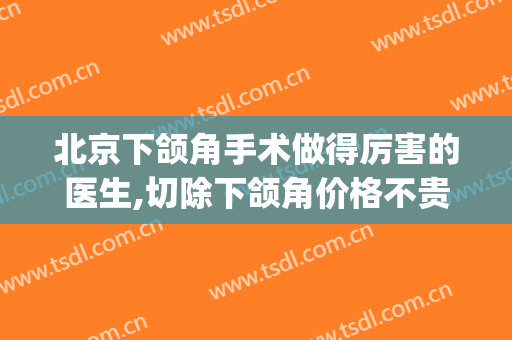 北京下颌角手术做得厉害的医生,切除下颌角价格不贵风险还小(北京八大处下颌角手术费用)