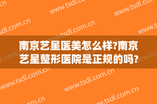 南京艺星医美怎么样?南京艺星整形医院是正规的吗?靠谱吗?(南京艺星医疗美容医院正规吗)