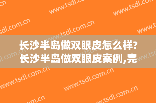 长沙半岛做双眼皮怎么样?长沙半岛做双眼皮案例,完美比例!(长沙切开双眼皮)