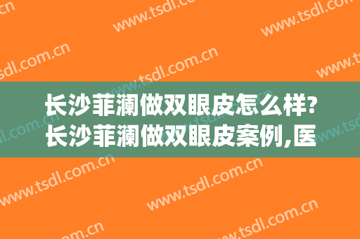 长沙菲澜做双眼皮怎么样?长沙菲澜做双眼皮案例,医生很牛!(长沙菲澜做鼻子怎么样)