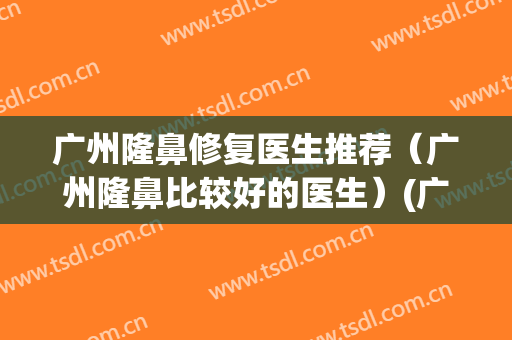 广州隆鼻修复医生推荐（广州隆鼻比较好的医生）(广州隆鼻医院哪里好)