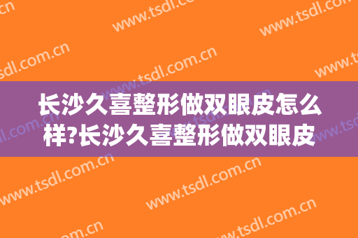 长沙久喜整形做双眼皮怎么样?长沙久喜整形做双眼皮案例及价格(长沙久喜整形有没有人做过)