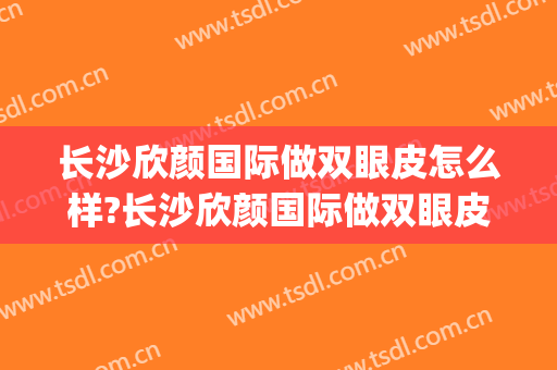 长沙欣颜国际做双眼皮怎么样?长沙欣颜国际做双眼皮案例及价格(长沙欣颜医疗整形医院)