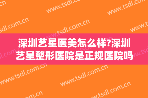 深圳艺星医美怎么样?深圳艺星整形医院是正规医院吗?技术好吗?(艺星整形医院口碑怎么样)