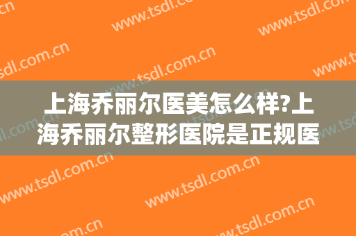 上海乔丽尔医美怎么样?上海乔丽尔整形医院是正规医院吗?靠谱吗?(乔丽尔医疗美容招聘)
