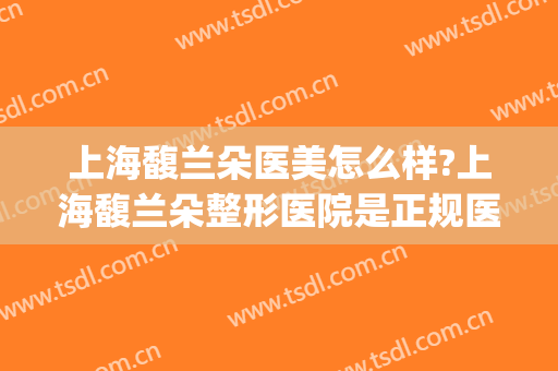 上海馥兰朵医美怎么样?上海馥兰朵整形医院是正规医院吗?靠谱吗?(上海馥兰朵国际医疗美容整形医院)