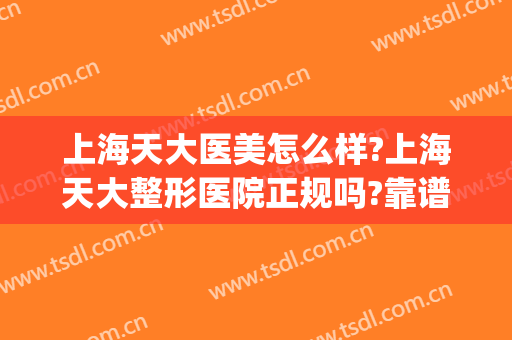 上海天大医美怎么样?上海天大整形医院正规吗?靠谱吗?(上海天大医疗美容医院)