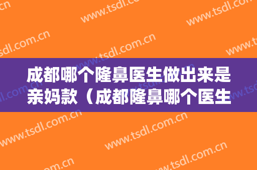 成都哪个隆鼻医生做出来是亲妈款（成都隆鼻哪个医生做的最自然）(成都隆鼻做得好的医生)