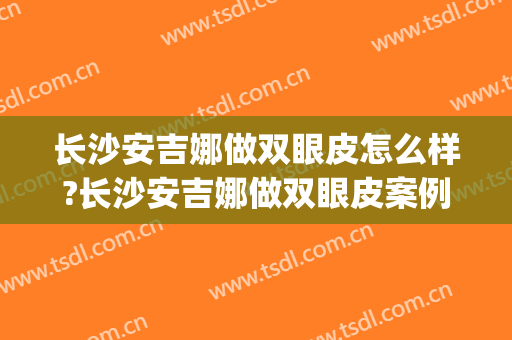 长沙安吉娜做双眼皮怎么样?长沙安吉娜做双眼皮案例及价格(长沙安吉娜做双眼皮谁最厉害)
